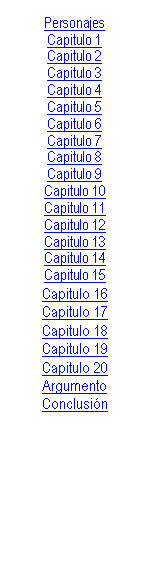 Cuadro de texto: Personajes
Capitulo 1
Capitulo 2
Capitulo 3
Capitulo 4
Capitulo 5
Capitulo 6
Capitulo 7
Capitulo 8
Capitulo 9
Capitulo 10
Capitulo 11
Capitulo 12
Capitulo 13
Capitulo 14
Capitulo 15
Capitulo 16
Capitulo 17
Capitulo 18
Capitulo 19
Capitulo 20
Argumento
Conclusin


